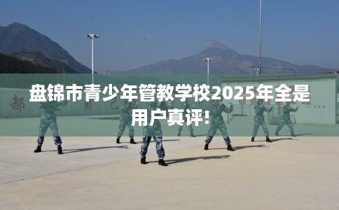 盘锦市青少年管教学校2025年全是用户真评!