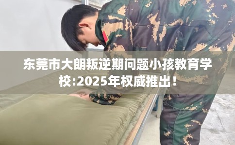 东莞市大朗叛逆期问题小孩教育学校:2025年权威推出！