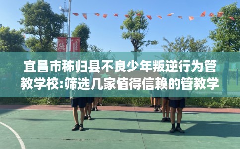 宜昌市秭归县不良少年叛逆行为管教学校:筛选几家值得信赖的管教学校！