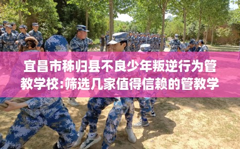 宜昌市秭归县不良少年叛逆行为管教学校:筛选几家值得信赖的管教学校！