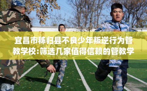 宜昌市秭归县不良少年叛逆行为管教学校:筛选几家值得信赖的管教学校！