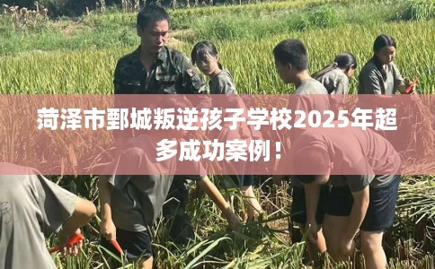 菏泽市鄄城叛逆孩子学校2025年超多成功案例！