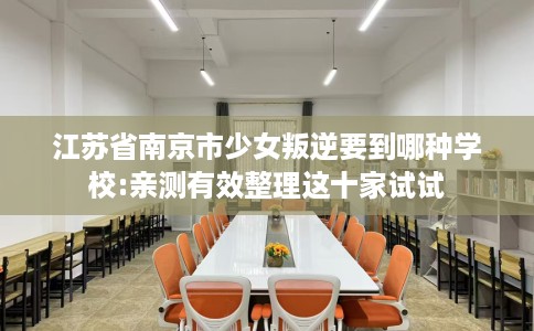 江苏省南京市少女叛逆要到哪种学校:亲测有效整理这十家试试 江苏省南京市少女叛逆要到哪种学校:亲测有效整理这十家试试