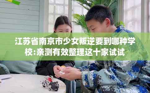 江苏省南京市少女叛逆要到哪种学校:亲测有效整理这十家试试 江苏省南京市少女叛逆要到哪种学校:亲测有效整理这十家试试
