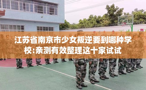 江苏省南京市少女叛逆要到哪种学校:亲测有效整理这十家试试