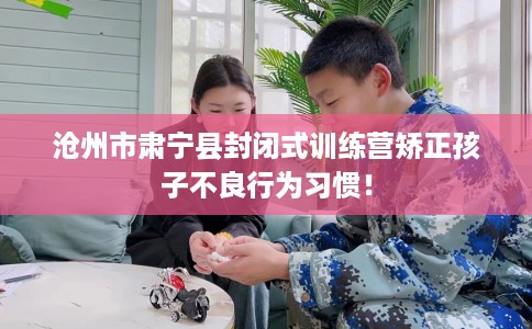 沧州市肃宁县封闭式训练营矫正孩子不良行为习惯! 沧州市肃宁县封闭式训练营矫正孩子不良行为习惯!