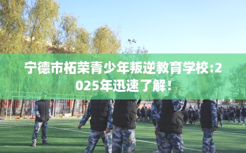 宁德市柘荣青少年叛逆教育学校:2025年迅速了解！