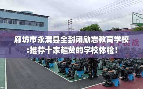 廊坊市永清县全封闭励志教育学校:推荐十家超赞的学校体验！