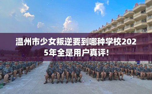 温州市少女叛逆要到哪种学校2025年全是用户真评!