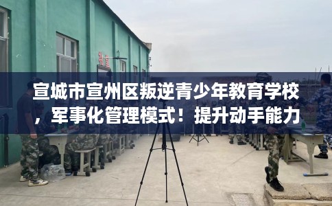 宣城市宣州区叛逆青少年教育学校，军事化管理模式！提升动手能力！