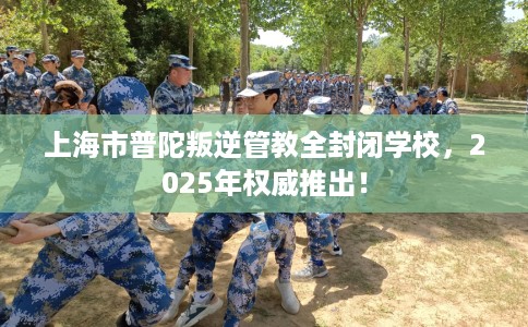 上海市普陀叛逆管教全封闭学校,2025年权威推出! 上海市普陀叛逆管教全封闭学校,2025年权威推出!