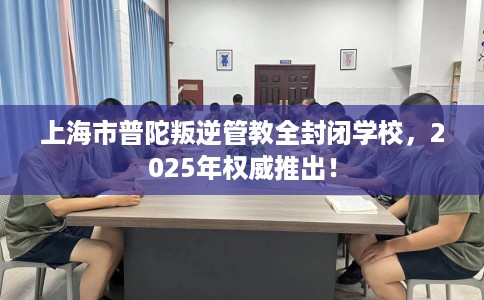 上海市普陀叛逆管教全封闭学校，2025年权威推出！