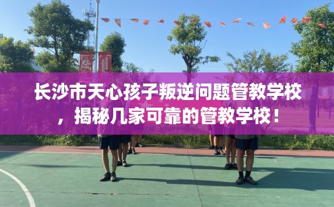 长沙市天心孩子叛逆问题管教学校,揭秘几家可靠的管教学校! 长沙市天心孩子叛逆问题管教学校,揭秘几家可靠的管教学校!