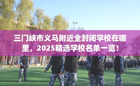 三门峡市义马附近全封闭学校在哪里,2025精选学校名单一览! 三门峡市义马附近全封闭学校在哪里,2025精选学校名单一览!