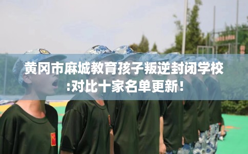 黄冈市麻城教育孩子叛逆封闭学校:对比十家名单更新！