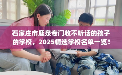 石家庄市鹿泉专门收不听话的孩子的学校，2025精选学校名单一览！