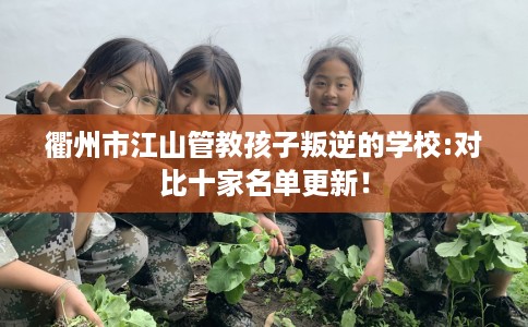 衢州市江山管教孩子叛逆的学校:对比十家名单更新！