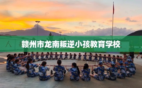 赣州市龙南叛逆小孩教育学校 赣州市龙南叛逆小孩教育学校