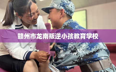 赣州市龙南叛逆小孩教育学校 赣州市龙南叛逆小孩教育学校