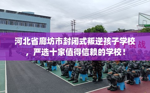 河北省廊坊市封闭式叛逆孩子学校，严选十家值得信赖的学校！