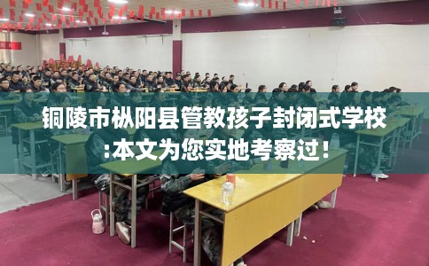 铜陵市枞阳县管教孩子封闭式学校:本文为您实地考察过！