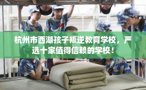杭州市西湖孩子叛逆教育学校，严选十家值得信赖的学校！