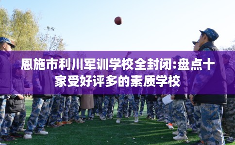 恩施市利川军训学校全封闭:盘点十家受好评多的素质学校