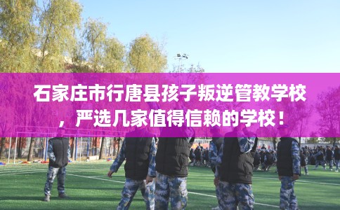 石家庄市行唐县孩子叛逆管教学校,严选几家值得信赖的学校! 石家庄市行唐县孩子叛逆管教学校,严选几家值得信赖的学校!