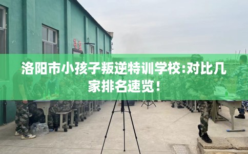 洛阳市小孩子叛逆特训学校:对比几家排名速览！