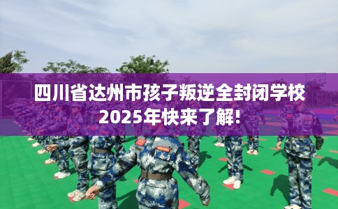 四川省达州市孩子叛逆全封闭学校2025年快来了解!
