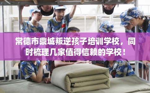 常德市鼎城叛逆孩子培训学校，同时梳理几家值得信赖的学校！