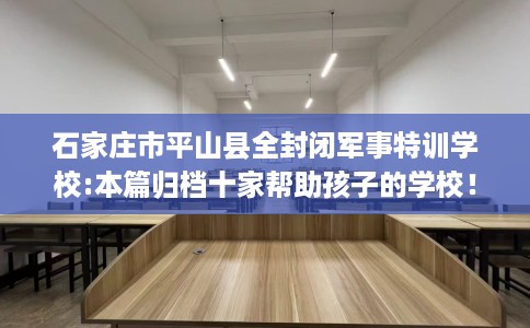 石家庄市平山县全封闭军事特训学校:本篇归档十家帮助孩子的学校！