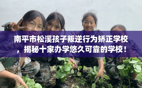 南平市松溪孩子叛逆行为矫正学校，揭秘十家办学悠久可靠的学校！