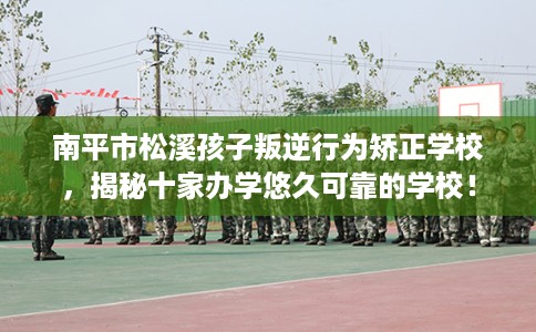 南平市松溪孩子叛逆行为矫正学校，揭秘十家办学悠久可靠的学校！