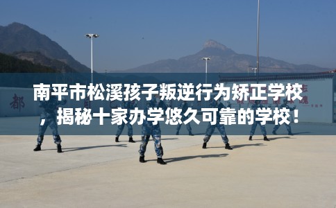 南平市松溪孩子叛逆行为矫正学校，揭秘十家办学悠久可靠的学校！