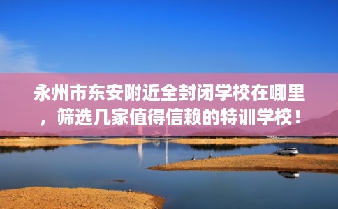 永州市东安附近全封闭学校在哪里，筛选几家值得信赖的特训学校！