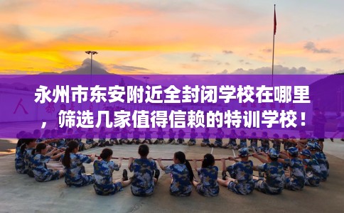 永州市东安附近全封闭学校在哪里，筛选几家值得信赖的特训学校！