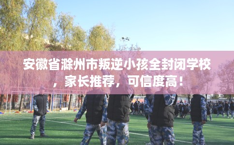 安徽省滁州市叛逆小孩全封闭学校，家长推荐，可信度高！