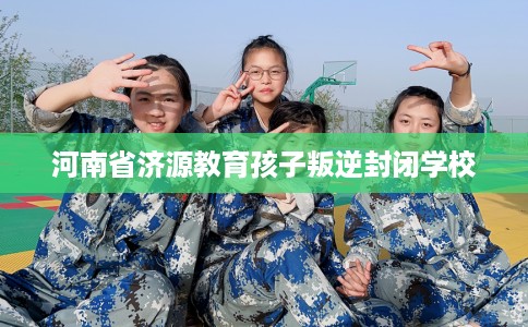 河南省济源教育孩子叛逆封闭学校 河南省济源教育孩子叛逆封闭学校