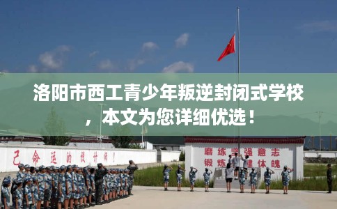洛阳市西工青少年叛逆封闭式学校，本文为您详细优选！