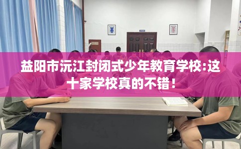 益阳市沅江封闭式少年教育学校:这十家学校真的不错! 益阳市沅江封闭式少年教育学校:这十家学校真的不错!