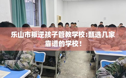 乐山市叛逆孩子管教学校:甄选几家靠谱的学校！