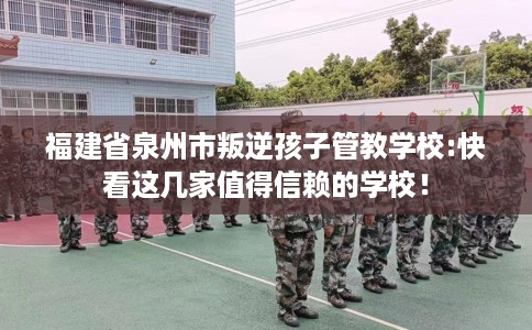福建省泉州市叛逆孩子管教学校:快看这几家值得信赖的学校！