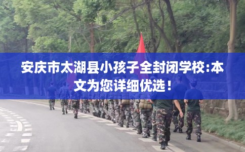 安庆市太湖县小孩子全封闭学校:本文为您详细优选！