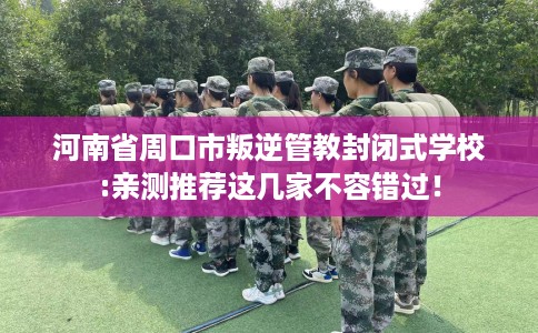 河南省周口市叛逆管教封闭式学校:亲测推荐这几家不容错过！