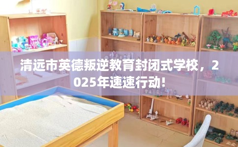 清远市英德叛逆教育封闭式学校，2025年速速行动!
