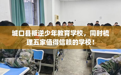 城口县叛逆少年教育学校，同时梳理五家值得信赖的学校！