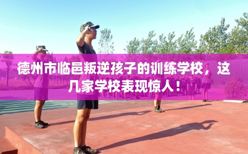 德州市临邑叛逆孩子的训练学校，这几家学校表现惊人！