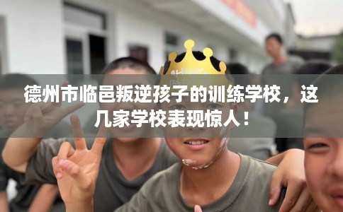 德州市临邑叛逆孩子的训练学校，这几家学校表现惊人！