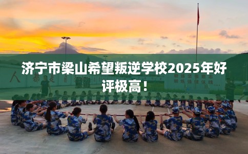 济宁市梁山希望叛逆学校2025年好评极高！